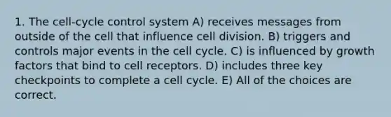 1. The cell-cycle control system A) receives messages from outside of the cell that influence cell division. B) triggers and controls major events in the cell cycle. C) is influenced by growth factors that bind to cell receptors. D) includes three key checkpoints to complete a cell cycle. E) All of the choices are correct.