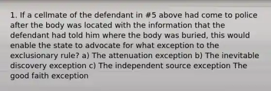 1. If a cellmate of the defendant in #5 above had come to police after the body was located with the information that the defendant had told him where the body was buried, this would enable the state to advocate for what exception to the exclusionary rule? a) The attenuation exception b) The inevitable discovery exception c) The independent source exception The good faith exception