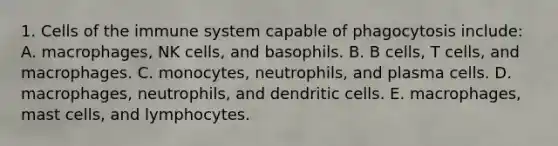 1. <a href='https://www.questionai.com/knowledge/kEGzZ28NfR-cells-of-the-immune-system' class='anchor-knowledge'>cells of the immune system</a> capable of phagocytosis include: A. macrophages, NK cells, and basophils. B. B cells, T cells, and macrophages. C. monocytes, neutrophils, and plasma cells. D. macrophages, neutrophils, and dendritic cells. E. macrophages, mast cells, and lymphocytes.