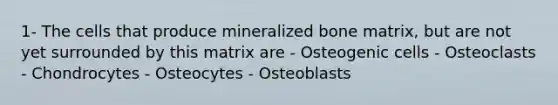 1- The cells that produce mineralized bone matrix, but are not yet surrounded by this matrix are - Osteogenic cells - Osteoclasts - Chondrocytes - Osteocytes - Osteoblasts