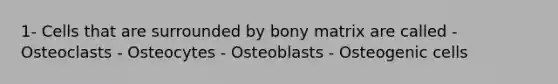 1- Cells that are surrounded by bony matrix are called - Osteoclasts - Osteocytes - Osteoblasts - Osteogenic cells