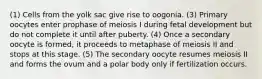 (1) Cells from the yolk sac give rise to oogonia. (3) Primary oocytes enter prophase of meiosis I during fetal development but do not complete it until after puberty. (4) Once a secondary oocyte is formed, it proceeds to metaphase of meiosis II and stops at this stage. (5) The secondary oocyte resumes meiosis II and forms the ovum and a polar body only if fertilization occurs.