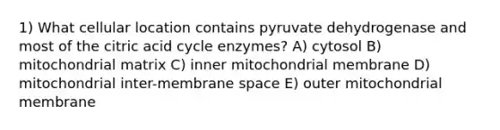 1) What cellular location contains pyruvate dehydrogenase and most of the citric acid cycle enzymes? A) cytosol B) mitochondrial matrix C) inner mitochondrial membrane D) mitochondrial inter-membrane space E) outer mitochondrial membrane