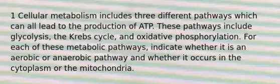 1 Cellular metabolism includes three different pathways which can all lead to the production of ATP. These pathways include glycolysis, the Krebs cycle, and oxidative phosphorylation. For each of these metabolic pathways, indicate whether it is an aerobic or anaerobic pathway and whether it occurs in the cytoplasm or the mitochondria.