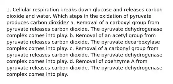 1. Cellular respiration breaks down glucose and releases carbon dioxide and water. Which steps in the oxidation of pyruvate produces carbon dioxide? a. Removal of a carboxyl group from pyruvate releases carbon dioxide. The pyruvate dehydrogenase complex comes into play. b. Removal of an acetyl group from pyruvate releases carbon dioxide. The pyruvate decarboxylase complex comes into play. c. Removal of a carbonyl group from pyruvate releases carbon dioxide. The pyruvate dehydrogenase complex comes into play. d. Removal of coenzyme A from pyruvate releases carbon dioxide. The pyruvate dehydrogenase complex comes into play.