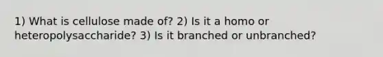 1) What is cellulose made of? 2) Is it a homo or heteropolysaccharide? 3) Is it branched or unbranched?