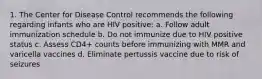 1. The Center for Disease Control recommends the following regarding infants who are HIV positive: a. Follow adult immunization schedule b. Do not immunize due to HIV positive status c. Assess CD4+ counts before immunizing with MMR and varicella vaccines d. Eliminate pertussis vaccine due to risk of seizures