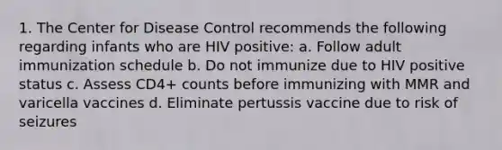 1. The Center for Disease Control recommends the following regarding infants who are HIV positive: a. Follow adult immunization schedule b. Do not immunize due to HIV positive status c. Assess CD4+ counts before immunizing with MMR and varicella vaccines d. Eliminate pertussis vaccine due to risk of seizures