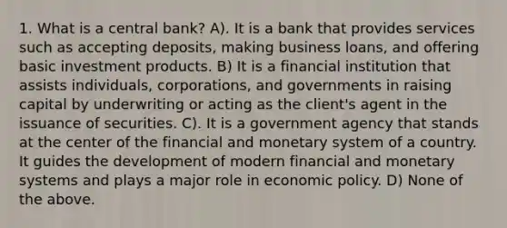 1. What is a central bank? A). It is a bank that provides services such as accepting deposits, making business loans, and offering basic investment products. B) It is a financial institution that assists individuals, corporations, and governments in raising capital by underwriting or acting as the client's agent in the issuance of securities. C). It is a government agency that stands at the center of the financial and monetary system of a country. It guides the development of modern financial and monetary systems and plays a major role in economic policy. D) None of the above.