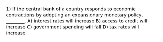 1) If the central bank of a country responds to economic contractions by adopting an expansionary monetary policy, ________. A) interest rates will increase B) access to credit will increase C) government spending will fall D) tax rates will increase