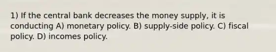 1) If the central bank decreases the money supply, it is conducting A) monetary policy. B) supply-side policy. C) fiscal policy. D) incomes policy.