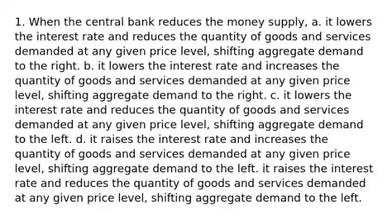 1. When the central bank reduces the money supply, a. it lowers the interest rate and reduces the quantity of goods and services demanded at any given price level, shifting aggregate demand to the right. b. it lowers the interest rate and increases the quantity of goods and services demanded at any given price level, shifting aggregate demand to the right. c. it lowers the interest rate and reduces the quantity of goods and services demanded at any given price level, shifting aggregate demand to the left. d. it raises the interest rate and increases the quantity of goods and services demanded at any given price level, shifting aggregate demand to the left. it raises the interest rate and reduces the quantity of goods and services demanded at any given price level, shifting aggregate demand to the left.