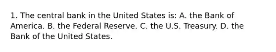 1. The central bank in the United States is: A. the Bank of America. B. the Federal Reserve. C. the U.S. Treasury. D. the Bank of the United States.