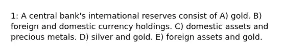 1: A central bank's international reserves consist of A) gold. B) foreign and domestic currency holdings. C) domestic assets and precious metals. D) silver and gold. E) foreign assets and gold.