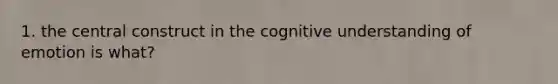 1. the central construct in the cognitive understanding of emotion is what?