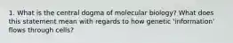 1. What is the central dogma of molecular biology? What does this statement mean with regards to how genetic 'information' flows through cells?