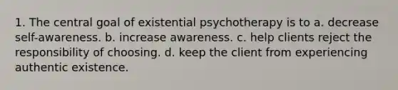 1. The central goal of existential psychotherapy is to a. decrease self-awareness. b. increase awareness. c. help clients reject the responsibility of choosing. d. keep the client from experiencing authentic existence.