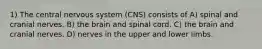 1) The central nervous system (CNS) consists of A) spinal and cranial nerves. B) the brain and spinal cord. C) the brain and cranial nerves. D) nerves in the upper and lower limbs.