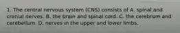 1. The central nervous system (CNS) consists of A. spinal and cranial nerves. B. the brain and spinal cord. C. the cerebrum and cerebellum. D. nerves in the upper and lower limbs.