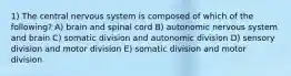 1) The central nervous system is composed of which of the following? A) brain and spinal cord B) autonomic nervous system and brain C) somatic division and autonomic division D) sensory division and motor division E) somatic division and motor division