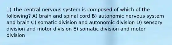 1) The central nervous system is composed of which of the following? A) brain and spinal cord B) autonomic nervous system and brain C) somatic division and autonomic division D) sensory division and motor division E) somatic division and motor division