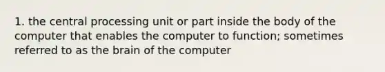 1. the central processing unit or part inside the body of the computer that enables the computer to function; sometimes referred to as the brain of the computer