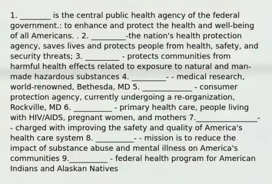 1. ________ is the central public health agency of the federal government.: to enhance and protect the health and well-being of all Americans. . 2. _________-the nation's health protection agency, saves lives and protects people from health, safety, and security threats; 3. _________ - protects communities from harmful health effects related to exposure to natural and man-made hazardous substances 4. _________- - medical research, world-renowned, Bethesda, MD 5. _____________ - consumer protection agency, currently undergoing a re-organization, Rockville, MD 6. __________ - primary health care, people living with HIV/AIDS, pregnant women, and mothers 7.________________- - charged with improving the safety and quality of America's health care system 8. __________- - mission is to reduce the impact of substance abuse and mental illness on America's communities 9.__________ - federal health program for American Indians and Alaskan Natives