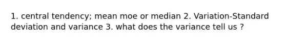 1. central tendency; mean moe or median 2. Variation-Standard deviation and variance 3. what does the variance tell us ?