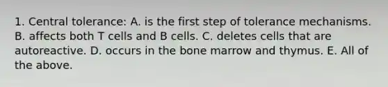 1. Central tolerance: A. is the first step of tolerance mechanisms. B. affects both T cells and B cells. C. deletes cells that are autoreactive. D. occurs in the bone marrow and thymus. E. All of the above.