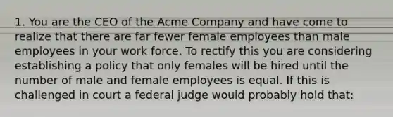 1. You are the CEO of the Acme Company and have come to realize that there are far fewer female employees than male employees in your work force. To rectify this you are considering establishing a policy that only females will be hired until the number of male and female employees is equal. If this is challenged in court a federal judge would probably hold that: