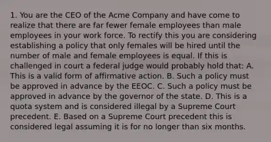 1. You are the CEO of the Acme Company and have come to realize that there are far fewer female employees than male employees in your work force. To rectify this you are considering establishing a policy that only females will be hired until the number of male and female employees is equal. If this is challenged in court a federal judge would probably hold that: A. This is a valid form of affirmative action. B. Such a policy must be approved in advance by the EEOC. C. Such a policy must be approved in advance by the governor of the state. D. This is a quota system and is considered illegal by a Supreme Court precedent. E. Based on a Supreme Court precedent this is considered legal assuming it is for no longer than six months.