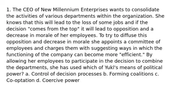 1. The CEO of New Millennium Enterprises wants to consolidate the activities of various departments within the organization. She knows that this will lead to the loss of some jobs and if the decision "comes from the top" it will lead to opposition and a decrease in morale of her employees. To try to diffuse this opposition and decrease in morale she appoints a committee of employees and charges them with suggesting ways in which the functioning of the company can become more "efficient." By allowing her employees to participate in the decision to combine the departments, she has used which of Yukl's means of political power? a. Control of decision processes b. Forming coalitions c. Co-optation d. Coercive power