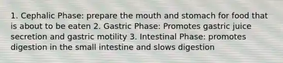 1. Cephalic Phase: prepare the mouth and stomach for food that is about to be eaten 2. Gastric Phase: Promotes gastric juice secretion and gastric motility 3. Intestinal Phase: promotes digestion in the small intestine and slows digestion