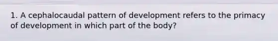 1. A cephalocaudal pattern of development refers to the primacy of development in which part of the body?