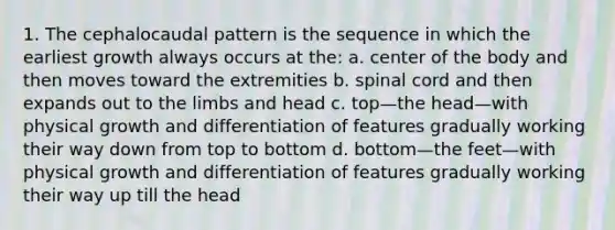 1. The cephalocaudal pattern is the sequence in which the earliest growth always occurs at the: a. center of the body and then moves toward the extremities b. spinal cord and then expands out to the limbs and head c. top—the head—with physical growth and differentiation of features gradually working their way down from top to bottom d. bottom—the feet—with physical growth and differentiation of features gradually working their way up till the head