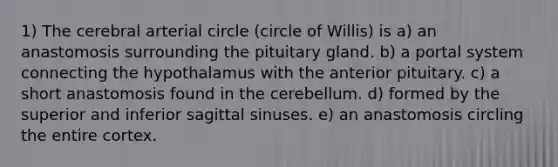 1) The cerebral arterial circle (circle of Willis) is a) an anastomosis surrounding the pituitary gland. b) a portal system connecting the hypothalamus with the anterior pituitary. c) a short anastomosis found in the cerebellum. d) formed by the superior and inferior sagittal sinuses. e) an anastomosis circling the entire cortex.