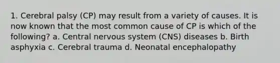 1. Cerebral palsy (CP) may result from a variety of causes. It is now known that the most common cause of CP is which of the following? a. Central nervous system (CNS) diseases b. Birth asphyxia c. Cerebral trauma d. Neonatal encephalopathy