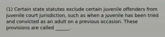 (1) Certain state statutes exclude certain juvenile offenders from juvenile court jurisdiction, such as when a juvenile has been tried and convicted as an adult on a previous occasion. These provisions are called ______.