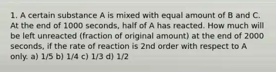 1. A certain substance A is mixed with equal amount of B and C. At the end of 1000 seconds, half of A has reacted. How much will be left unreacted (fraction of original amount) at the end of 2000 seconds, if the rate of reaction is 2nd order with respect to A only. a) 1/5 b) 1/4 c) 1/3 d) 1/2