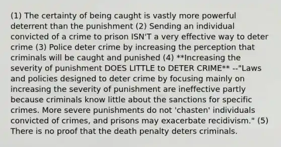 (1) The certainty of being caught is vastly more powerful deterrent than the punishment (2) Sending an individual convicted of a crime to prison ISN'T a very effective way to deter crime (3) Police deter crime by increasing the perception that criminals will be caught and punished (4) **Increasing the severity of punishment DOES LITTLE to DETER CRIME** --"Laws and policies designed to deter crime by focusing mainly on increasing the severity of punishment are ineffective partly because criminals know little about the sanctions for specific crimes. More severe punishments do not 'chasten' individuals convicted of crimes, and prisons may exacerbate recidivism." (5) There is no proof that the death penalty deters criminals.