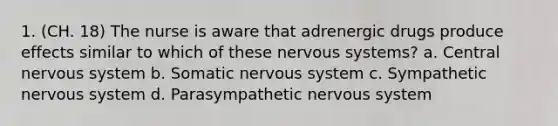 1. (CH. 18) The nurse is aware that adrenergic drugs produce effects similar to which of these nervous systems? a. Central nervous system b. Somatic nervous system c. Sympathetic nervous system d. Parasympathetic nervous system