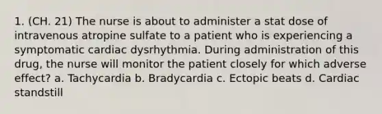 1. (CH. 21) The nurse is about to administer a stat dose of intravenous atropine sulfate to a patient who is experiencing a symptomatic cardiac dysrhythmia. During administration of this drug, the nurse will monitor the patient closely for which adverse effect? a. Tachycardia b. Bradycardia c. Ectopic beats d. Cardiac standstill