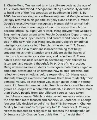 1. Chade-Meng Tan learned to write software code at the age of 12. 2. Born and raised in Singapore, Meng successfully decided to build one of the first websites on Buddhism in 1995. 3. By 2000, he was working as a software engineer at Google where he jokingly referred to his job title as "Jolly Good Fellow". 4. When Google's executive team recognized Meng's ability to maintain meditative calm in seemingly all circumstances, the job title became official. 5. Eight years later, Meng moved from Google's Engineering department to its People Operations Department to "Enlighten minds, open hearts, and create world peace." 6. It was in this new role that Meng developed Google's emotional intelligence course called "Search Inside Yourself". 7. Search Inside Yourself is a mindfulness-based training that helps students focus their attention and cultivate skillful habits of mind, such as resilience, calmness, and reflection. 8. These habits assist business leaders in developing their abilities to listen well and respond thoughtfully. 9. One of the practices Meng utilizes teaches students to recognize potentially negative emotional states and to understand how to stop, breathe, and reflect on those emotions before responding. 10. Meng leads students through exercises that shows them how to identify their personal values, so that those values can guide them in setting goals. 11. From its humble roots, Search Inside Yourself has since grown at Google into a nonprofit leadership institute where more than 50,000 people from 150 different courses have taken mindfulness courses. Which revision would make a sentence in the selection more focused and concise? A: Sentence 2: Change "successfully decided to build" to "built" B: Sentence 4: Change "ability to maintain" to "propensity for" C: Sentence 9: Change "teaches students to recognize" to "teaches the recognition of" D: Sentence 10: Change "can guide them" to "assist them"