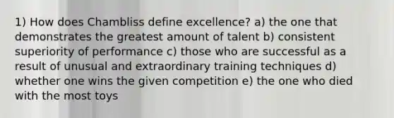 1) How does Chambliss define excellence? a) the one that demonstrates the greatest amount of talent b) consistent superiority of performance c) those who are successful as a result of unusual and extraordinary training techniques d) whether one wins the given competition e) the one who died with the most toys