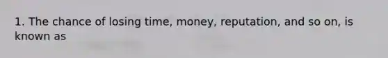 1. The chance of losing time, money, reputation, and so on, is known as