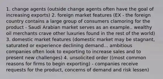 1. change agents (outside change agents often have the goal of increasing exports) 2. foreign market features (EX - the foreign country contains a large group of consumers clamoring for the product - Saudi Arabian market serves as an example.. wealthy oil merchants crave other luxuries found in the rest of the world) 3. domestic market features (domestic market may be stagnant, saturated or experience declining demand... ambitious companies often look to exporting to increase sales and to present new challenges) 4. unsolicited order ((most common reasons for firms to begin exporting) - companies receive requests for the product, concerns of demand and risk lessen)