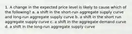 1. A change in the expected price level is likely to cause which of the following? a. a shift in the short-run aggregate supply curve and long-run aggregate supply curve b. a shift in the short run aggregate supply curve c. a shift in the aggregate demand curve d. a shift in the long-run aggregate supply curve