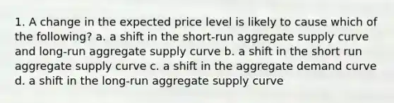 1. A change in the expected price level is likely to cause which of the following? a. a shift in the short-run aggregate supply curve and long-run aggregate supply curve b. a shift in the short run aggregate supply curve c. a shift in the aggregate demand curve d. a shift in the long-run aggregate supply curve