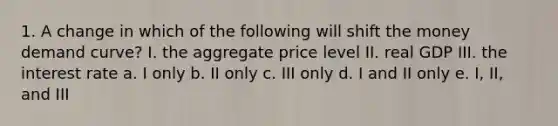 1. A change in which of the following will shift the money demand curve? I. the aggregate price level II. real GDP III. the interest rate a. I only b. II only c. III only d. I and II only e. I, II, and III