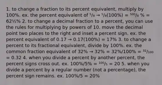 1. to change a fraction to its percent equivalent, multiply by 100%. ex. the percent equivalent of ⁵/₈ → ⁵/₈(100%) = ⁵⁰⁰/₈ % = 62½% 2. to change a decimal fraction to a percent, you can use the rules for multiplying by powers of 10. move the decimal point two places to the right and inset a percent sign. ex. the percent equivalent of 0.17 → 0.17(100%) = 17% 3. to change a percent to its fractional equivalent, divide by 100%. ex. the common fraction equivalent of 32% → 32% = 32%/100% = ³²/₁₀₀ = 0.32 4. when you divide a percent by another percent, the percent signs cross out. ex. 100%/5% = ¹⁰⁰/₅ = 20 5. when you divide a percent by a regular number (not a percentage), the percent sign remains. ex. 100%/5 = 20%